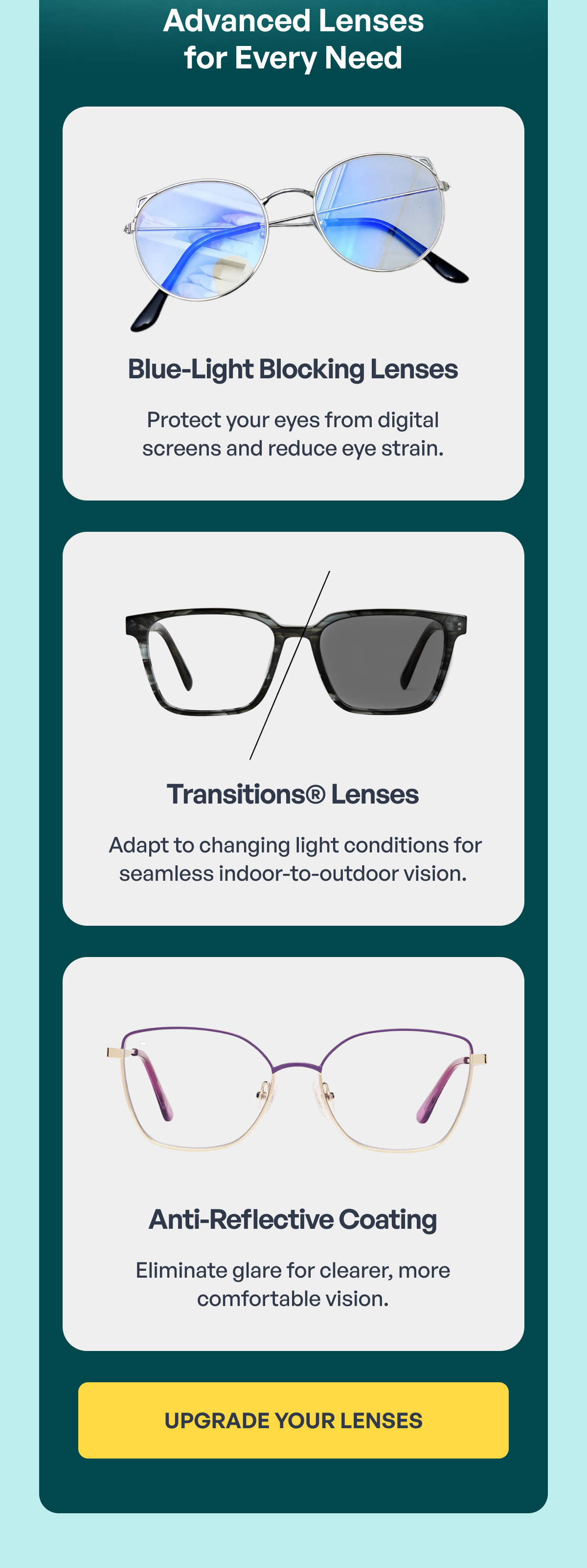 blue-light blocking lenses protect your eyes from digital screens and reduce eye strain. transitions® lenses adapt to changing light conditions for seamless indoor-to-outdoor vision. anti-reflective coating eliminate glare for clearer, more comfortable vision. better vision starts with better lenses upgrade your lenses upgrade your lenses advanced lenses for every need