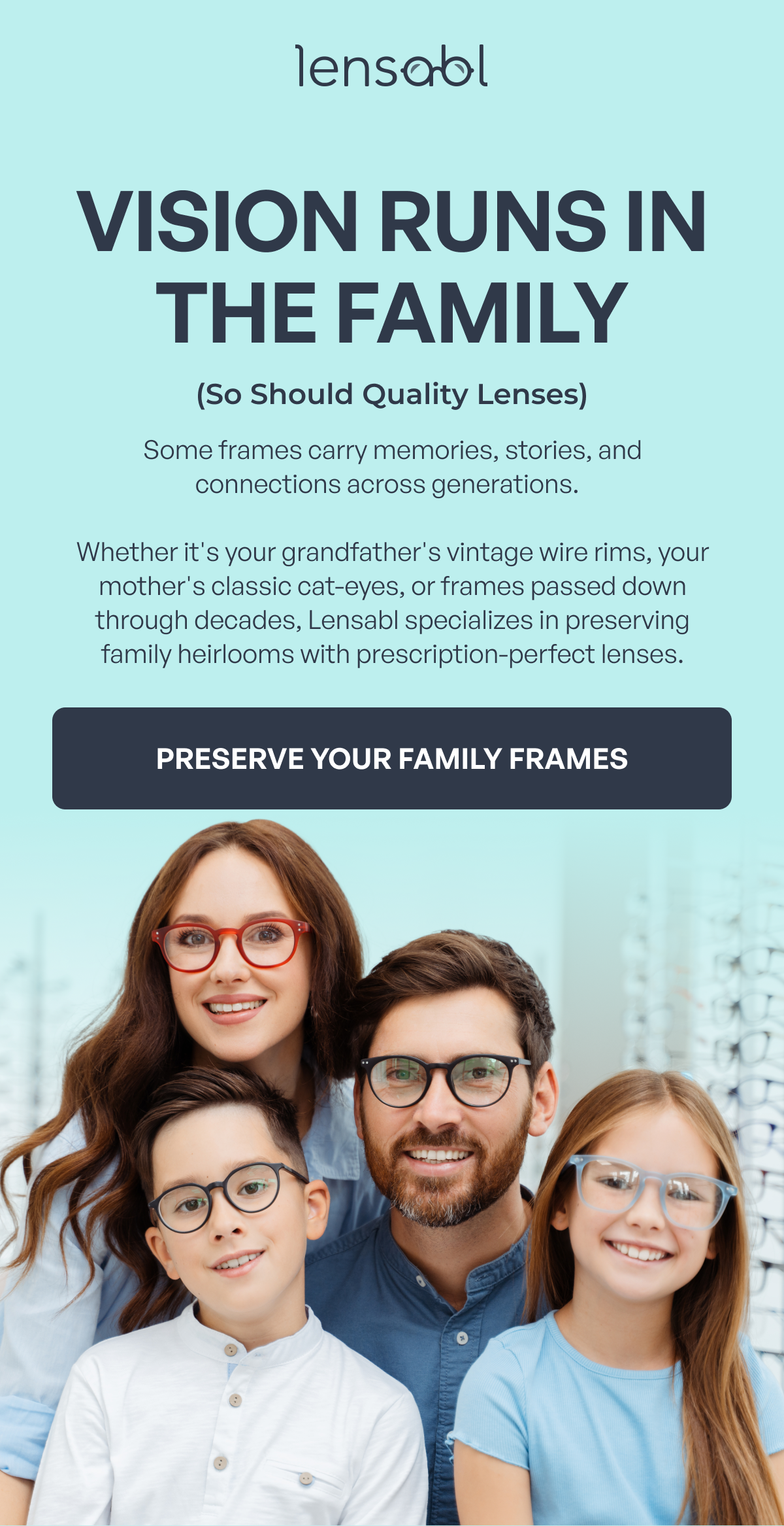 vision runs in the family (so should quality lenses) some frames carry memories, stories, and connections across generations. whether it's your grandfather's vintage wire rims, your mother's classic cat-eyes, or frames passed down through decades, lensabl specializes in preserving family heirlooms with prescription-perfect lenses. preserve your family frames 