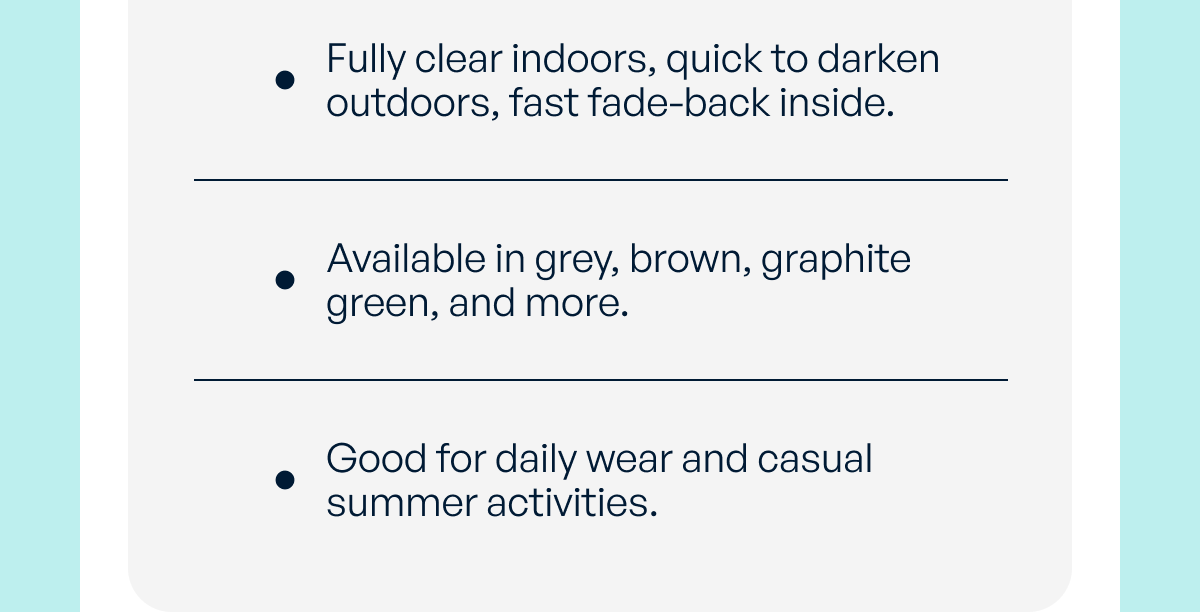 fully clear indoors, quick to darken outdoors, fast fade-back inside. available in grey, brown, graphite green, and more. good for daily wear and casual summer activities.