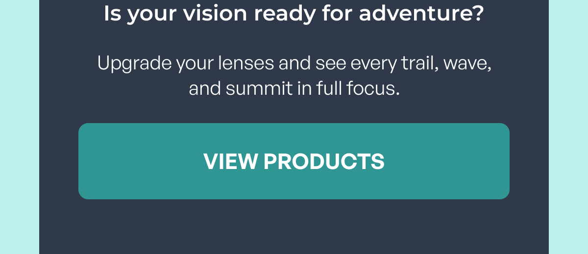 is your vision ready for adventure? upgrade your lenses and see every trail, wave, and summit in full focus. view products