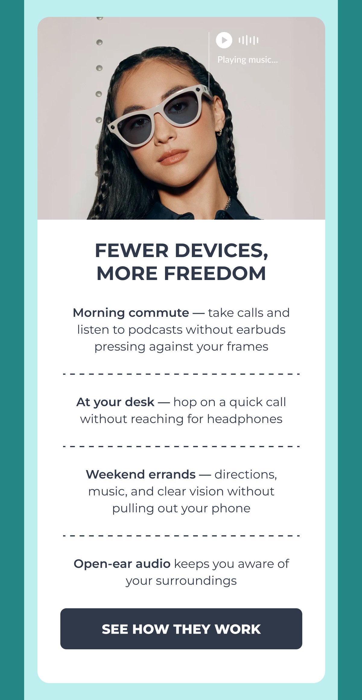 fewer devices,
more freedom morning commute — take calls and listen to podcasts without earbuds pressing against your frames at your desk — hop on a quick call without reaching for headphones weekend errands — directions, music, and clear vision without pulling out your phone open-ear audio keeps you aware of your surroundings see how they work