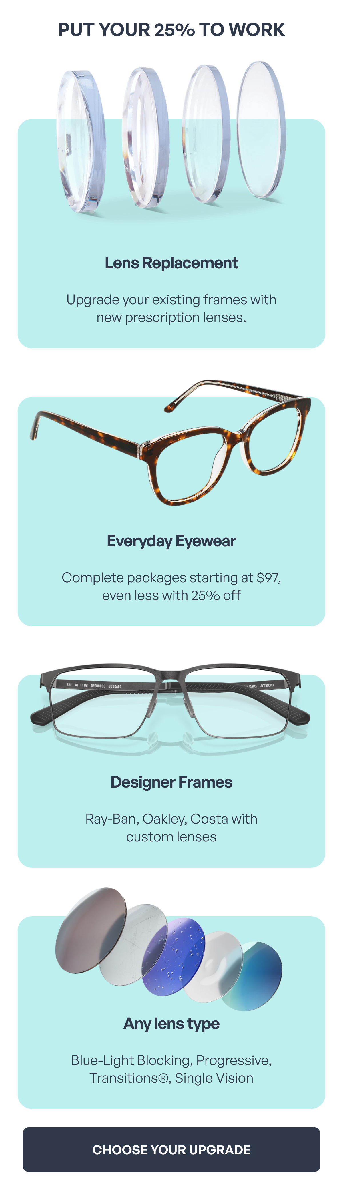 put your 25% to work lens replacement upgrade your existing frames with
new prescription lenses. everyday eyewear complete packages starting at $97, even less with 25% off designer frames ray-ban, oakley, costa with
custom lenses any lens type blue-light blocking, progressive, transitions®, single vision choose your upgrade