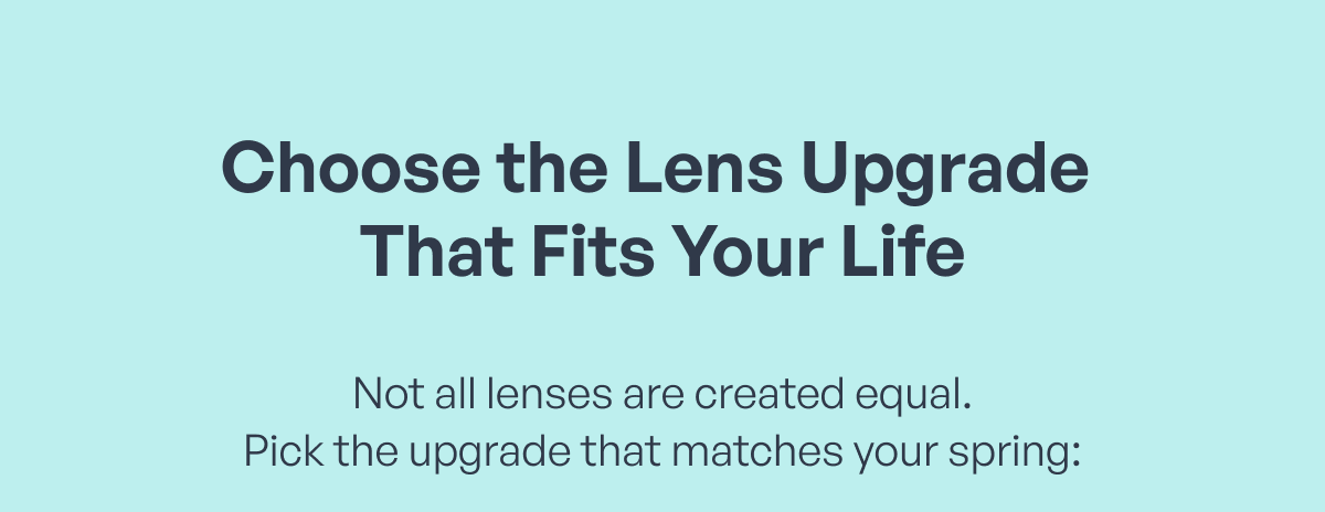 choose the lens upgrade that fits your life not all lenses are created equal.
pick the upgrade that matches your spring: