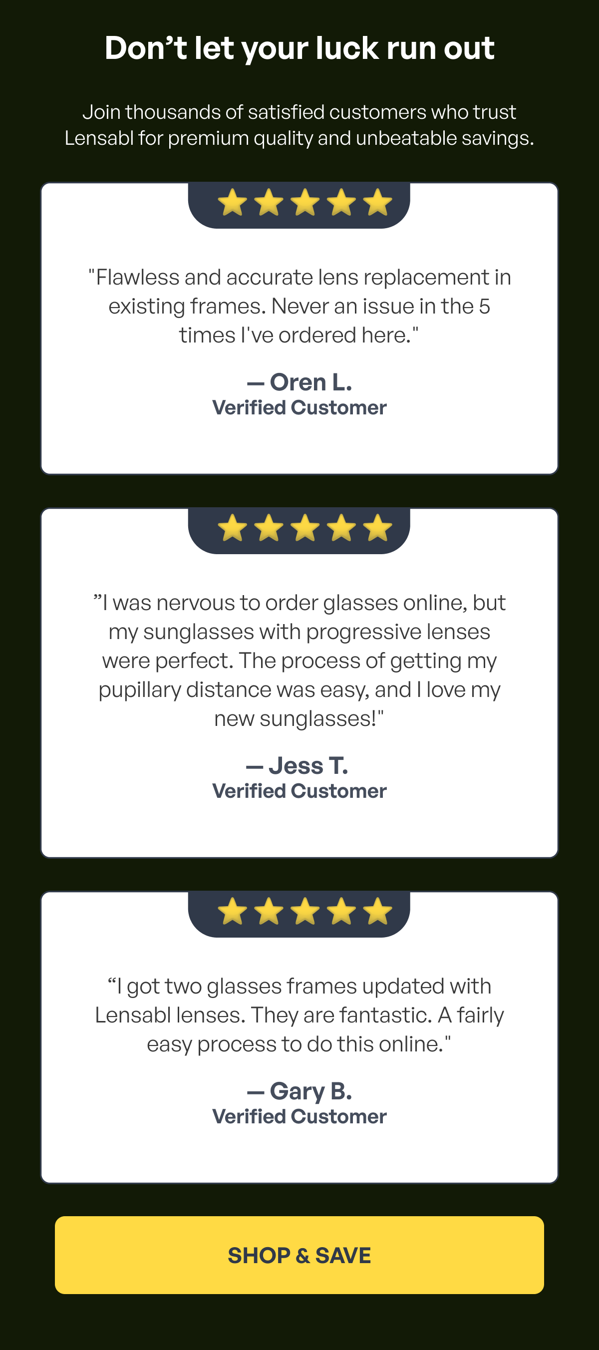 don’t let your luck run out join thousands of satisfied customers who trust lensabl for premium quality and unbeatable savings. ⭐️ ⭐ ️⭐️ ⭐️ ⭐️ "flawless and accurate lens replacement in existing frames. never an issue in the 5 times i've ordered here." — oren l. verified customer ⭐️ ⭐ ️⭐️ ⭐️ ⭐️ ”i was nervous to order glasses online, but my sunglasses with progressive lenses were perfect. the process of getting my pupillary distance was easy, and i love my new sunglasses!" — jess t. verified customer ⭐️ ⭐ ️⭐️ ⭐️ ⭐️ “i got two glasses frames updated with lensabl lenses. they are fantastic. a fairly easy process to do this online." — gary b. verified customer shop & save