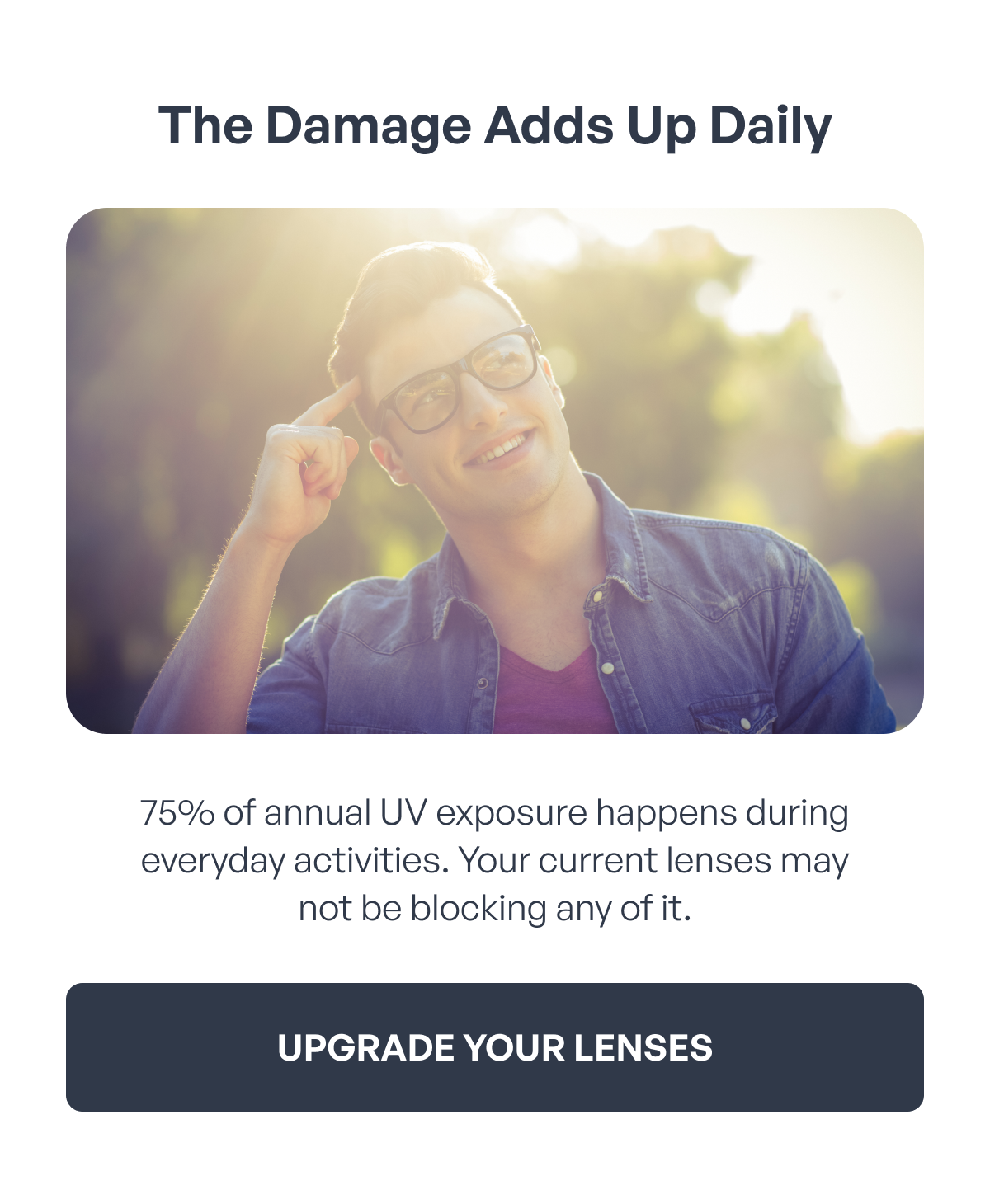 the damage adds up daily 75% of annual uv exposure happens during everyday activities. your current lenses may
not be blocking any of it. upgrade your lenses