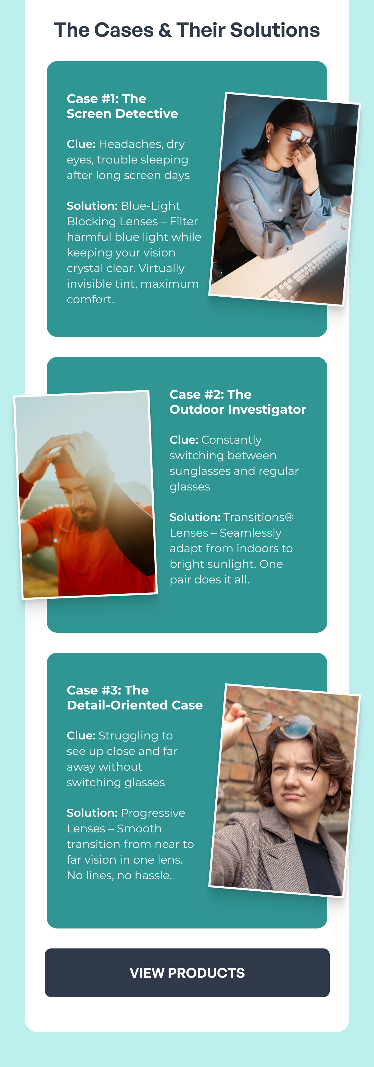 the cases & their solutions case #1: the screen detective clue: headaches, dry eyes, trouble sleeping after long screen days solution: blue-light blocking lenses – filter harmful blue light while keeping your vision crystal clear. virtually invisible tint, maximum comfort. case #3: the detail-oriented case clue: struggling to see up close and far away without switching glasses solution: progressive lenses – smooth transition from near to far vision in one lens. no lines, no hassle. case #2: the outdoor investigator clue: constantly switching between sunglasses and regular glasses solution: transitions® lenses – seamlessly adapt from indoors to bright sunlight. one pair does it all. view products