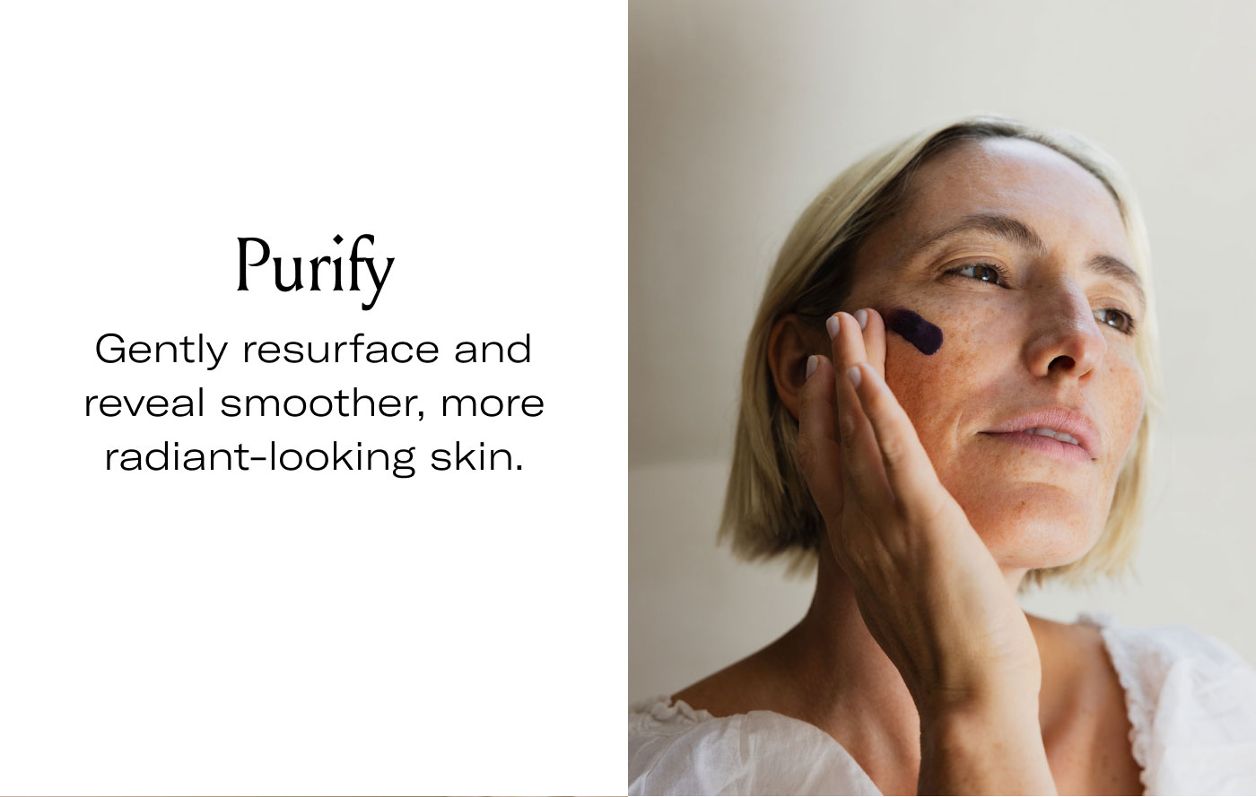 Purify  Gently resurface and reveal smoother, more radiant-looking skin.