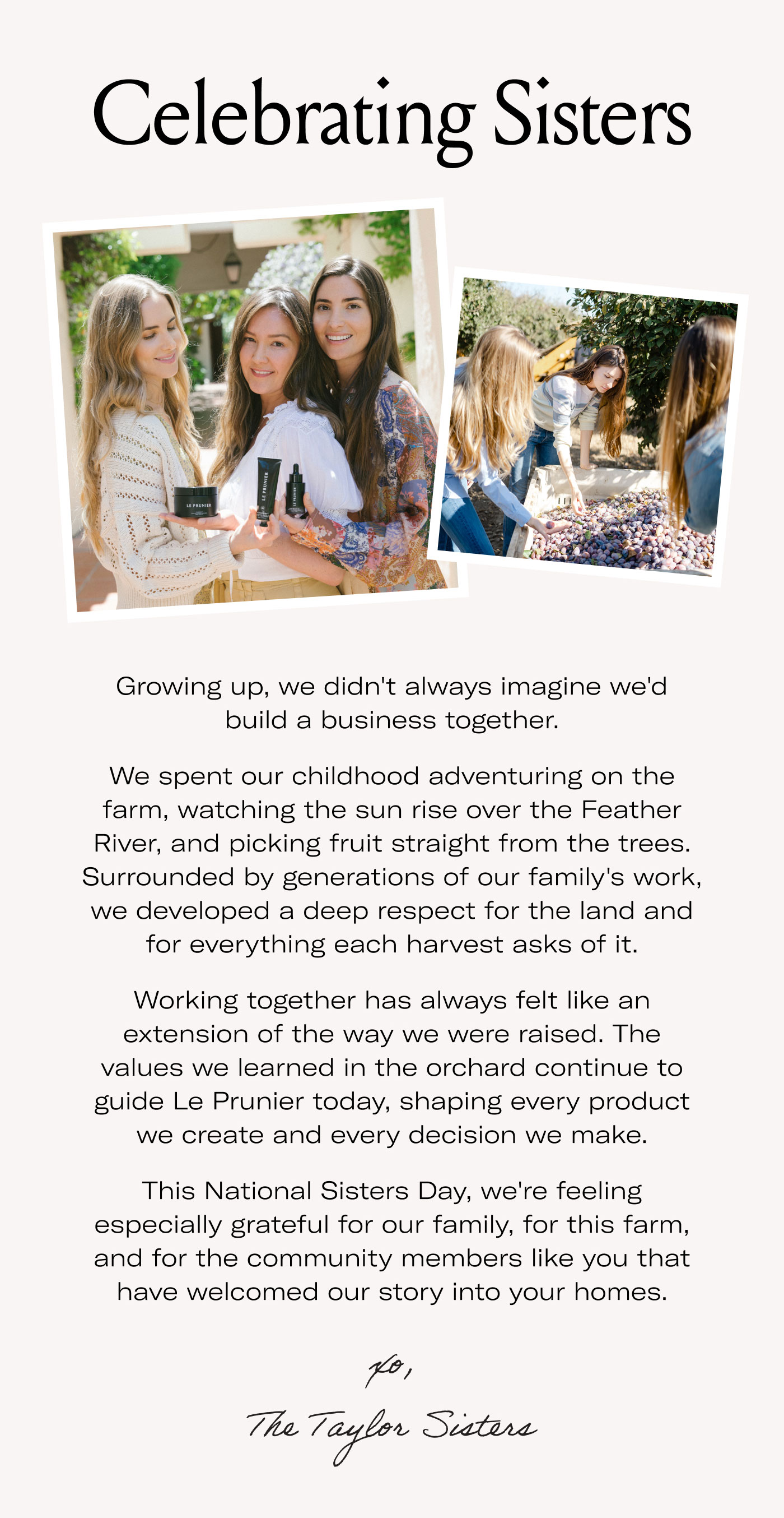 Celebrating Sisters  Growing up, we didn't always imagine we'd build a business together.  We spent our childhood adventuring on the farm, watching the sun rise over the Feather River, and picking fruit straight from the trees. Surrounded by generations of our family's work, we developed a deep respect for the land and for everything each harvest asks of it.  Working together has always felt like an extension of the way we were raised. The values we learned in the orchard continue to guide Le Prunier today, shaping every product we create and every decision we make.  This National Sisters Day, we're feeling especially grateful for our family, for this farm, and for the community members like you that have welcomed our story into your homes.  xo,  The Taylor Sisters