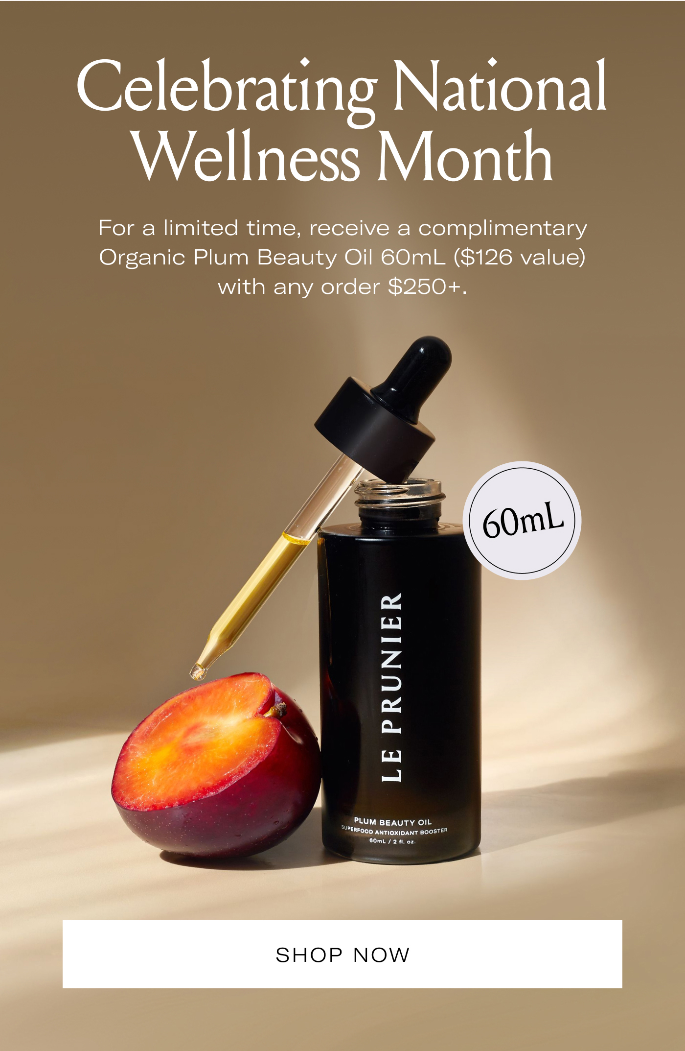 Celebrating National Wellness Month  For a limited time, receive a complimentary Organic Plum Beauty Oil 60mL ($126 value) with any order $250+.  60mL  SHOP NOW