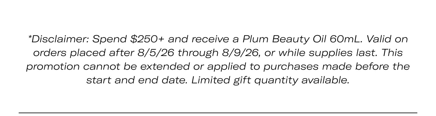 Disclaimer: Spend $250+ and receive a Plum Beauty Oil 60mL. Valid on orders placed after 8/5/26 through 8/9/26, or while supplies last. This promotion cannot be extended or applied to purchases made before the start and end date. Limited gift quantity available.