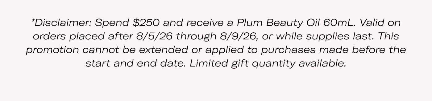 *Disclaimer: Spend $250 and receive a Plum Beauty Oil 60mL. Valid on orders placed after 8/5/26 through 8/9/26, or while supplies last. This promotion cannot be extended or applied to purchases made before the start and end date. Limited gift quantity available.