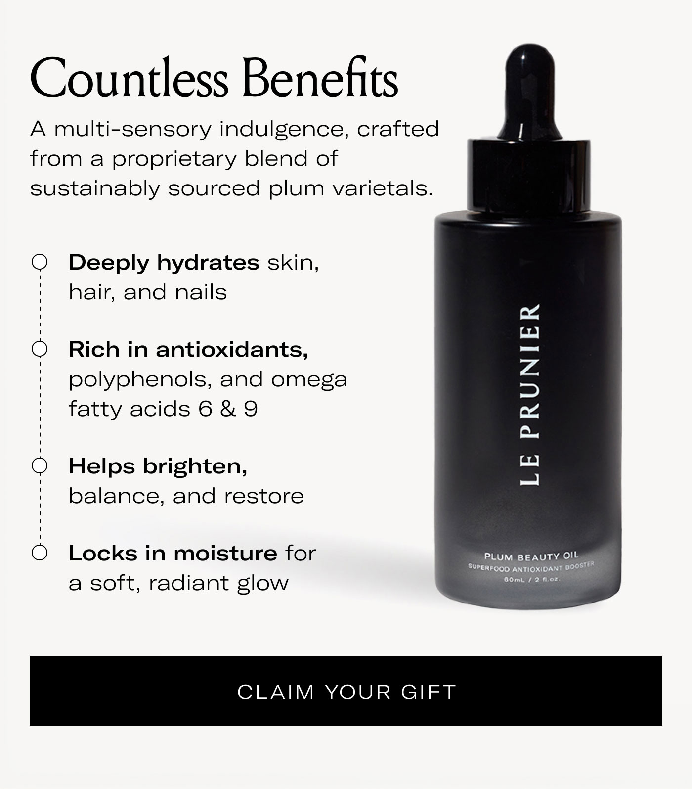 Countless Benefits  A multi-sensory indulgence, crafted from a proprietary blend of sustainably sourced plum varietals.  Deeply hydrates skin, hair, and nails Rich in antioxidants, polyphenols, and omega fatty acids 6 & 9 Helps brighten, balance, and restore Locks in moisture for a soft, radiant glow  CLAIM YOUR GIFT