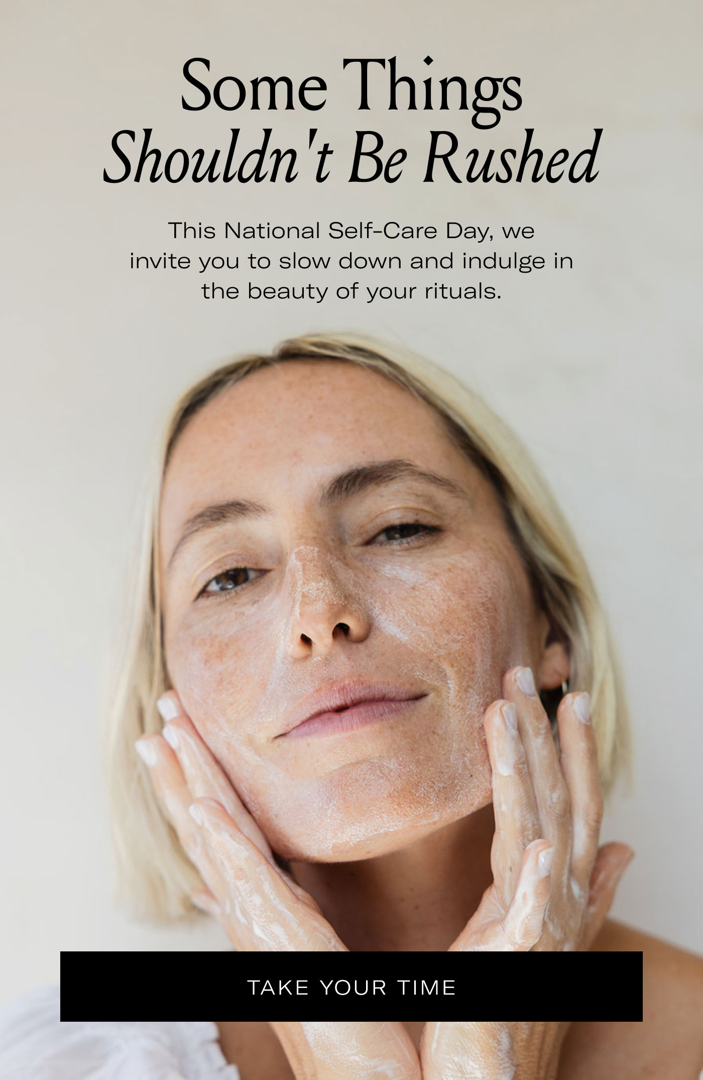 Some Things Shouldn't Be Rushed  This National Self-Care Day, we invite you to slow down and indulge in the beauty of your rituals.  TAKE YOUR TIME