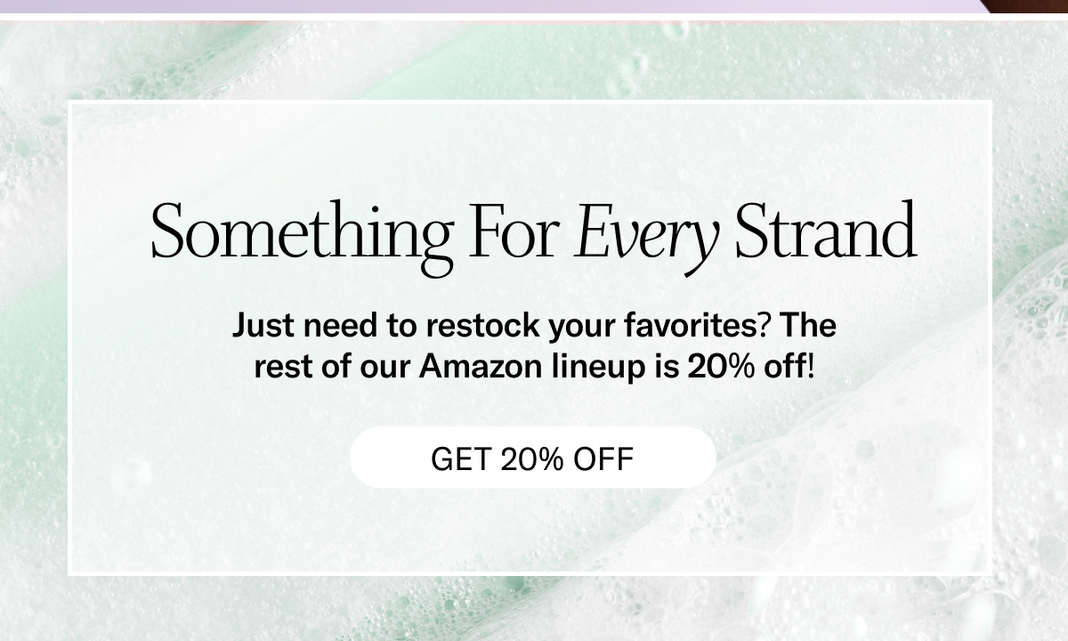 Something For Every Strand - Just need to restock your favorites? The rest of our Amazon lineup is 20% off! Get 20% off!