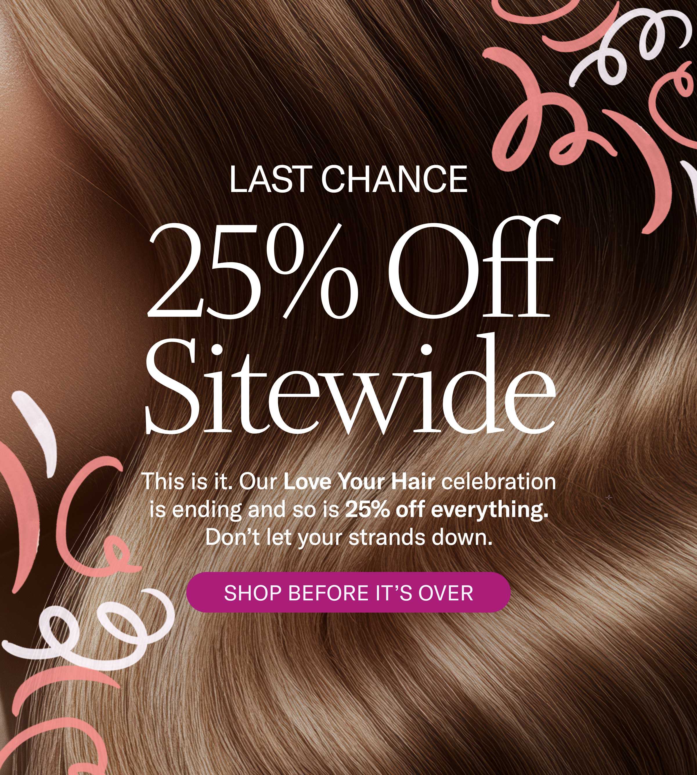 Last Chance | 25% Off Sitewide | Our Love Your Hair celebration is ending and so is 25% off everything. Don't let your strands down. Shop By It's Over