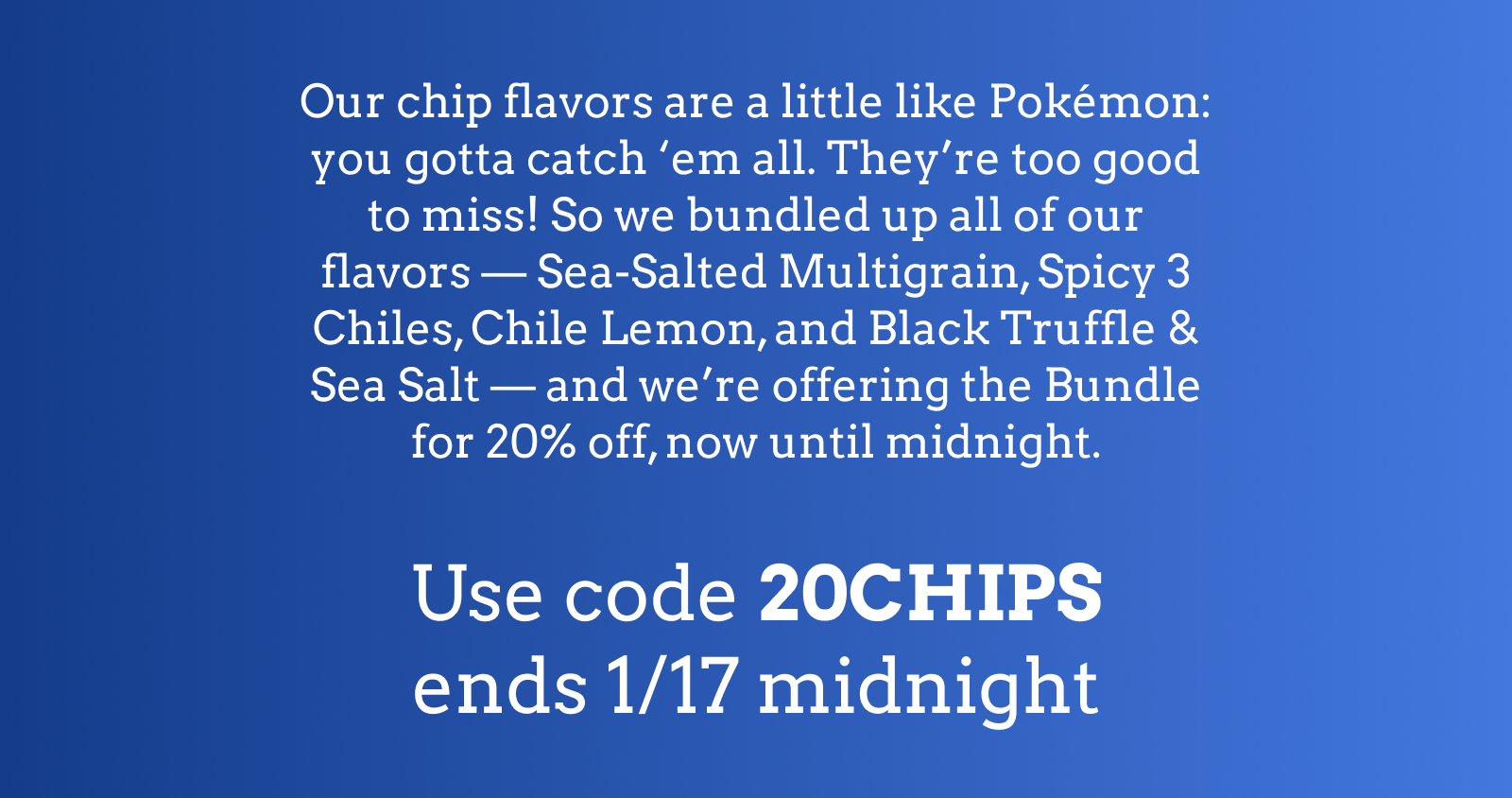 Our chip flavors are a little like Pokémon: you gotta catch 'em all. They're too good to miss! So we bundled up all of our flavors — Sea-Salted Multigrain, Spicy 3 Chiles, Chile Lemon, and Black Truffle & Sea Salt — and we're offering the Bundle for 20% off, now until midnight.