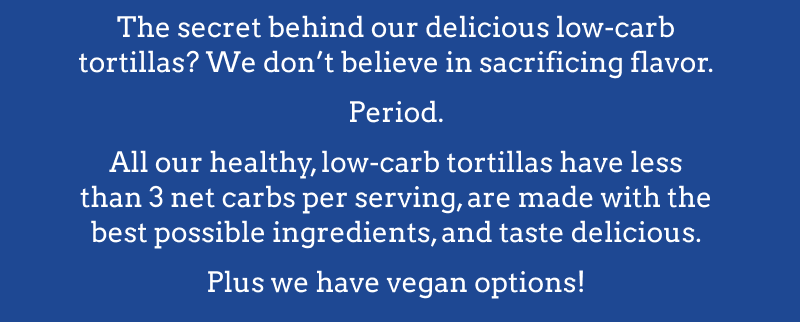 The secret behind our delicious low-carb tortillas? We don't believe in sacrificing flavor. Period. All our healhty, low-carb tortillas have less than 3 net carbs per serving, are made with the best possible ingredients & taste delicious. Plus we have vegan options!