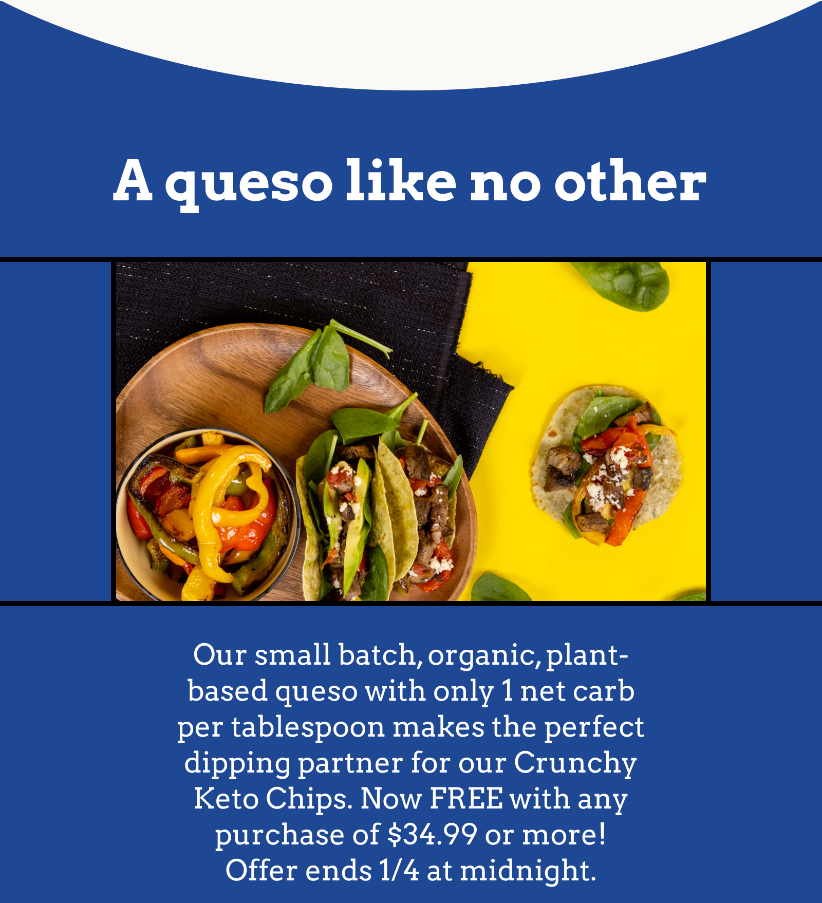 Our small batch, organic, plant-based queso with only 1 net carb per tablespoon makes the perfect dipping partner for our Crunchy Keto Chips. Now FREE with any purchase of $34.99 or more! Offer ends 1/4 midnight.