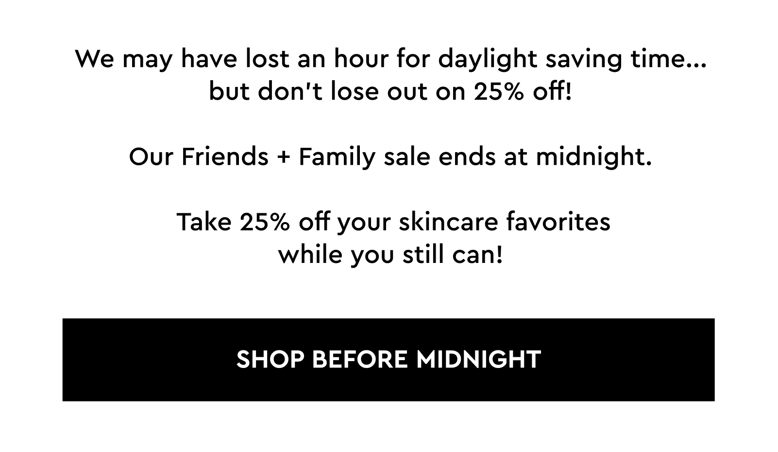 We may have lost an hour for daylight saving time... but don’t lose out on 25% off!  Our Friends + Family sale ends at midnight.   Take 25% off your skincare favorites while you still can!