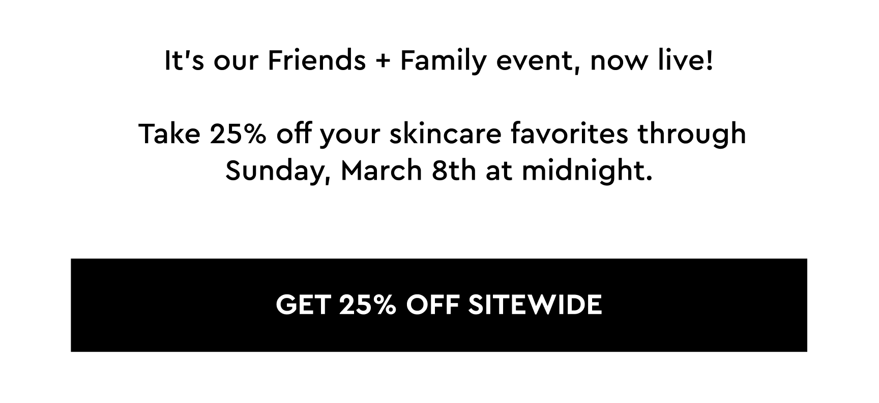 It's our Friends & Family event, now live! Take 25% off your skincare favorites through Sunday, March 8th at midnight.