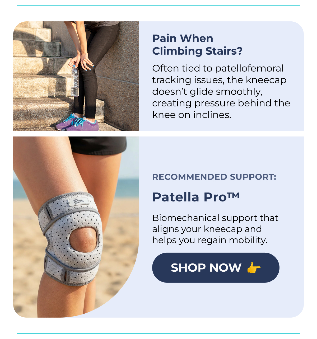 Pain When Climbing Stairs? (XXXXXX) Often tied to patellofemoral tracking issues, the kneecap doesn't glide smoothly, creating pressure behind the knee on inclines. Recommended Support: Patella Pro™ Biomechanical support that aligns your kneecap and helps you regain mobility. Shop Now