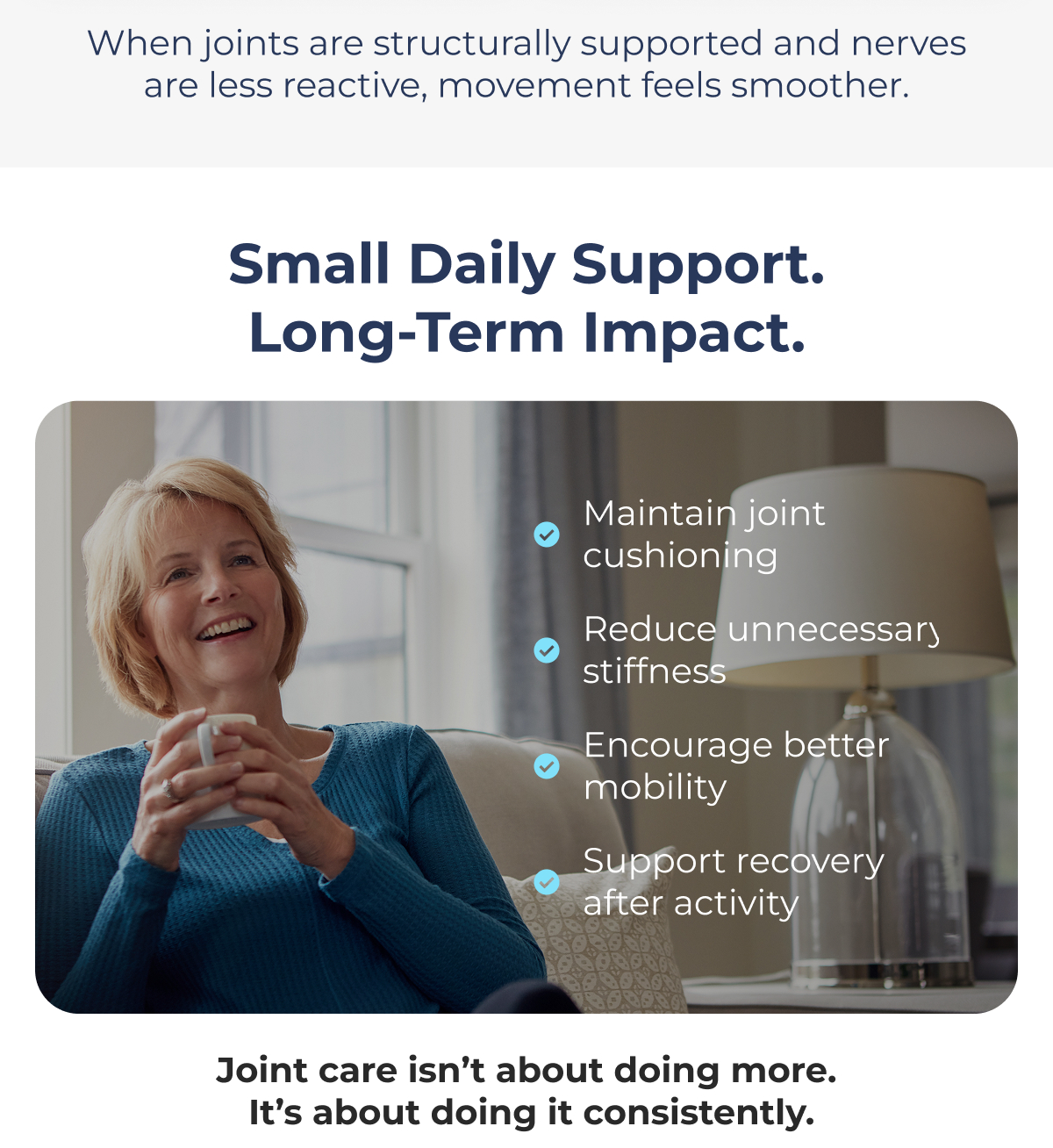 When joints are structurally supported and nerves are less reactive, movement feels smoother. Small Daily Support. Long-Term Impact. Maintain joint cushioning Reduce unnecessary stiffness Encourage better mobility Support recovery after activity. Joint care isn't about doing more.  It's about doing it consistently. 