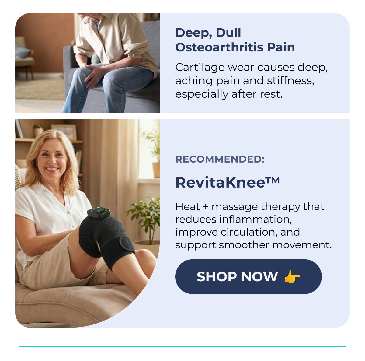 Deep, Dull Osteoarthritis Pain (XXXXXX) Cartilage wear causes deep, aching pain and stiffness, especially after rest. Recommended: RevitaKnee™ Heat + massage therapy that reduces inflammation, improve circulation, and support smoother movement. Shop Now