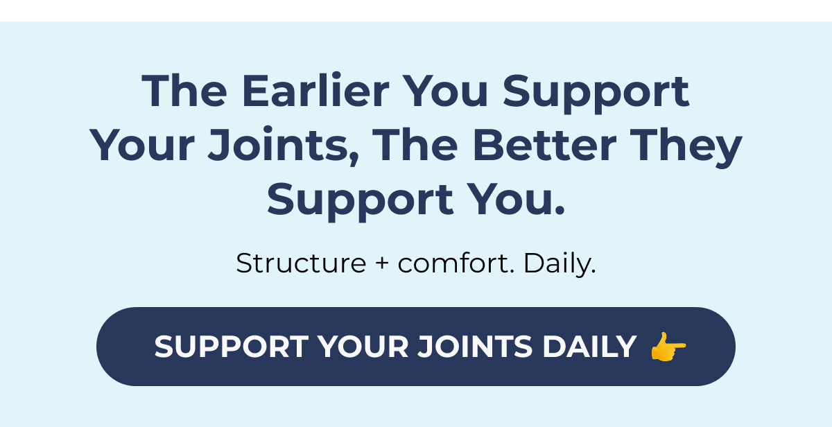 The earlier you support your joints, the better they support you. Structure + comfort. Daily.  SUPPORT YOUR JOINTS DAILY