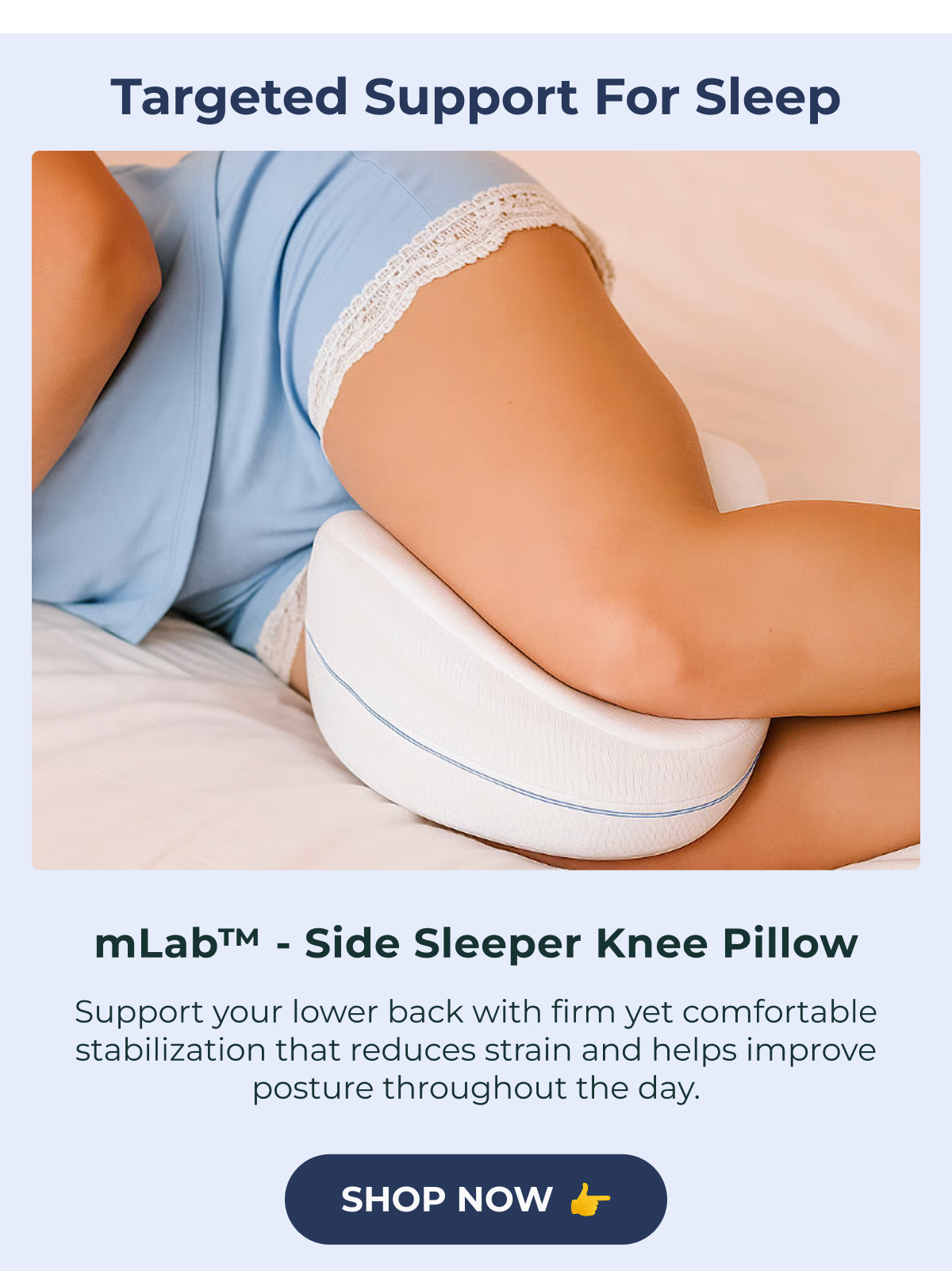 Targeted Support for Sleep mLab™️ - Side Sleeper Knee Pillow Support your lower back with firm yet comfortable stabilization that reduces strain and helps improve posture throughout the day. Shop Now