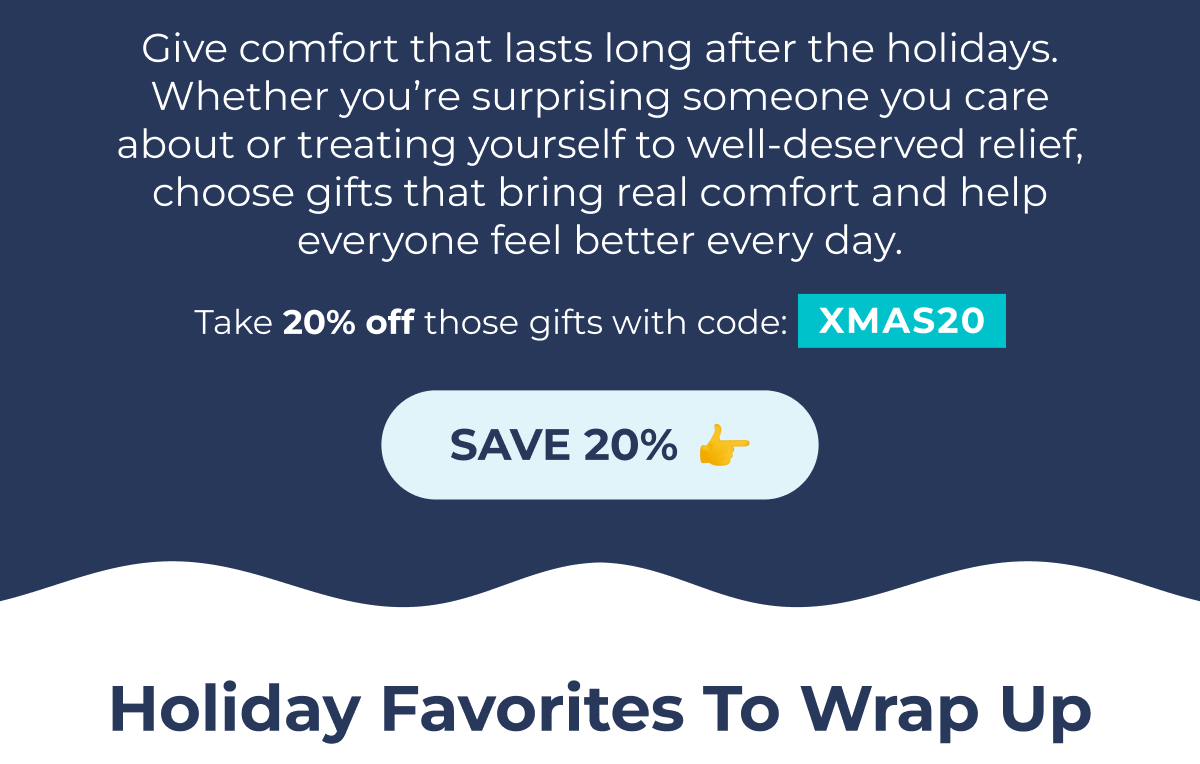Give comfort that lasts long after the holidays. Whether you're surprising someone you care about or treating yourself to well-deserved relief, choose gifts that bring real comfort and help everyone feel better every day. Not Your Typical Valentine's Present Take 20% off those gifts with code: XMAS20 Save with Code: SAVE 20% sum15 Holiday Favorites to Wrap Up