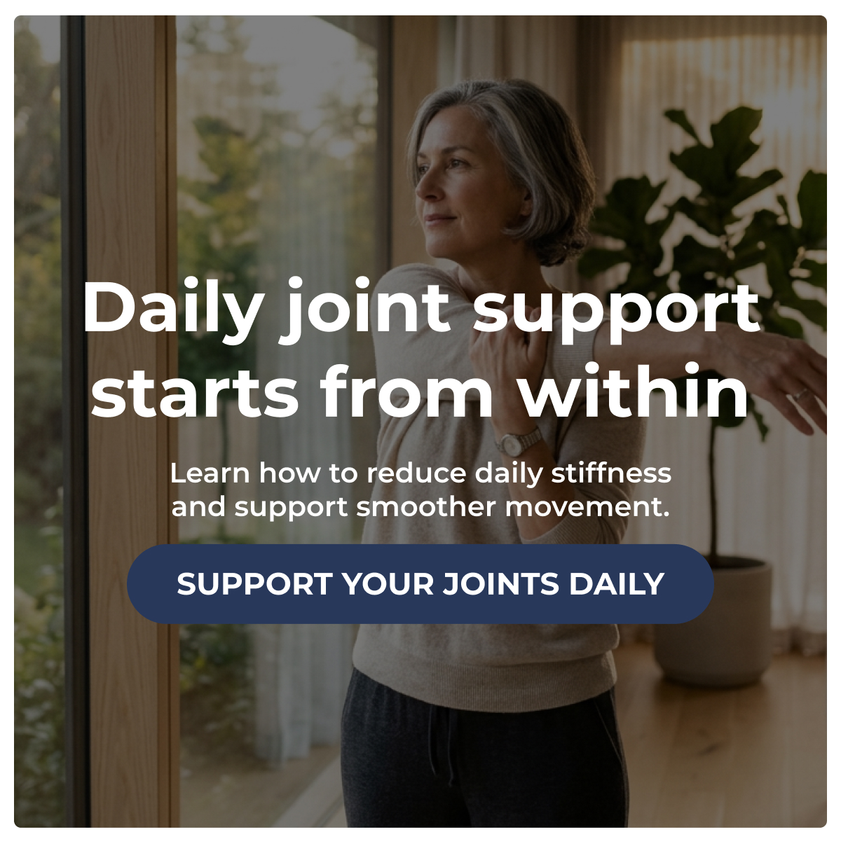 Daily joint support starts from within Learn how to reduce daily stiffness and support smoother movement. SUPPORT YOUR JOINTS DAILY