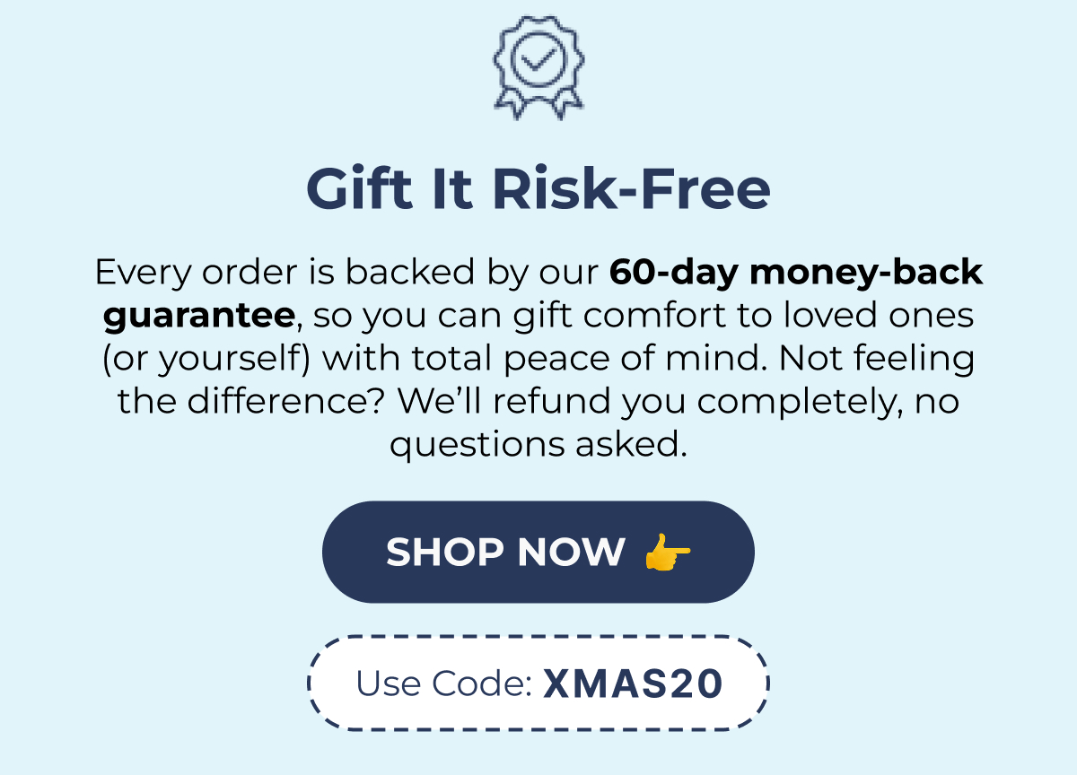 Gift It Risk-Free Every order is backed by our 60-day money-back guarantee, so you can gift comfort to loved ones (or yourself) with total peace of mind. Not feeling the difference? We'll refund you completely, no questions asked. SHOP NOW Use Code: XMAS20