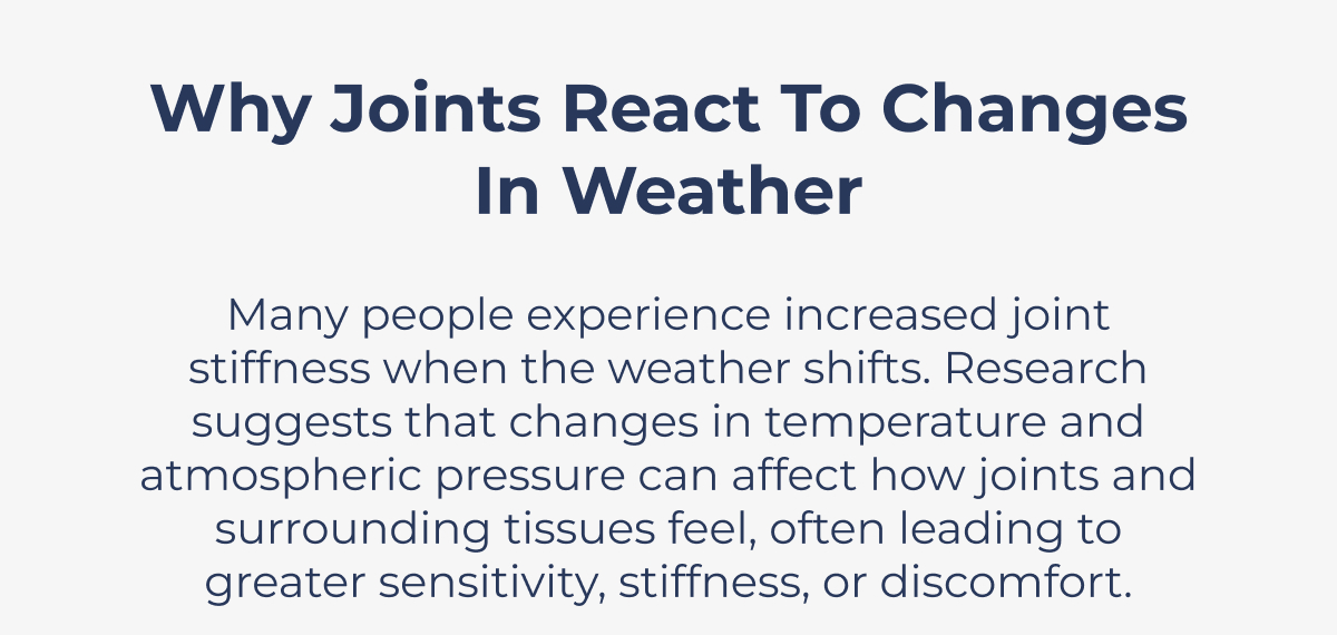 Why Joints React to Changes in Weather Many people experience increased joint stiffness when the weather shifts. Research suggests that changes in temperature and atmospheric pressure can affect how joints and surrounding tissues feel, often leading to greater sensitivity, stiffness, or discomfort.