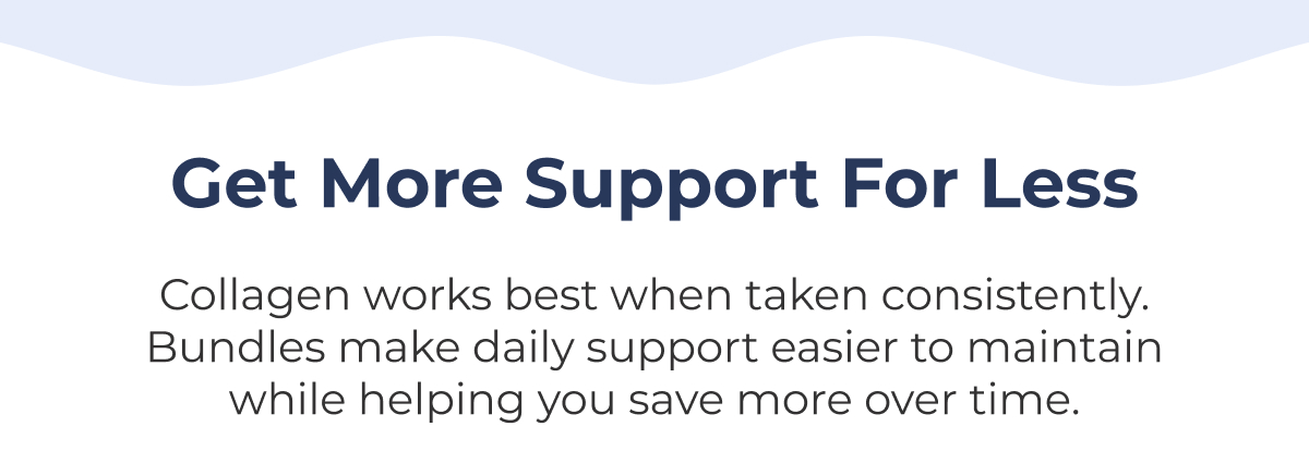 Get More Support for Less Collagen works best when taken consistently. Bundles make daily support easier to maintain while helping you save more over time.