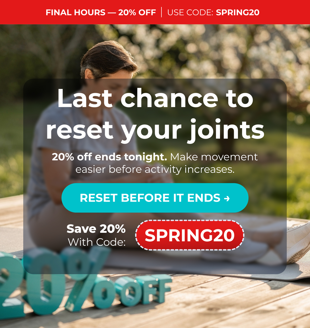 FINAL HOURS — 20% OFF Use Code: SPRING20 Last chance to reset your joints 20% off ends tonight. Make movement easier before activity increases. RESET BEFORE IT ENDS → Save 20% with code: SPRING20