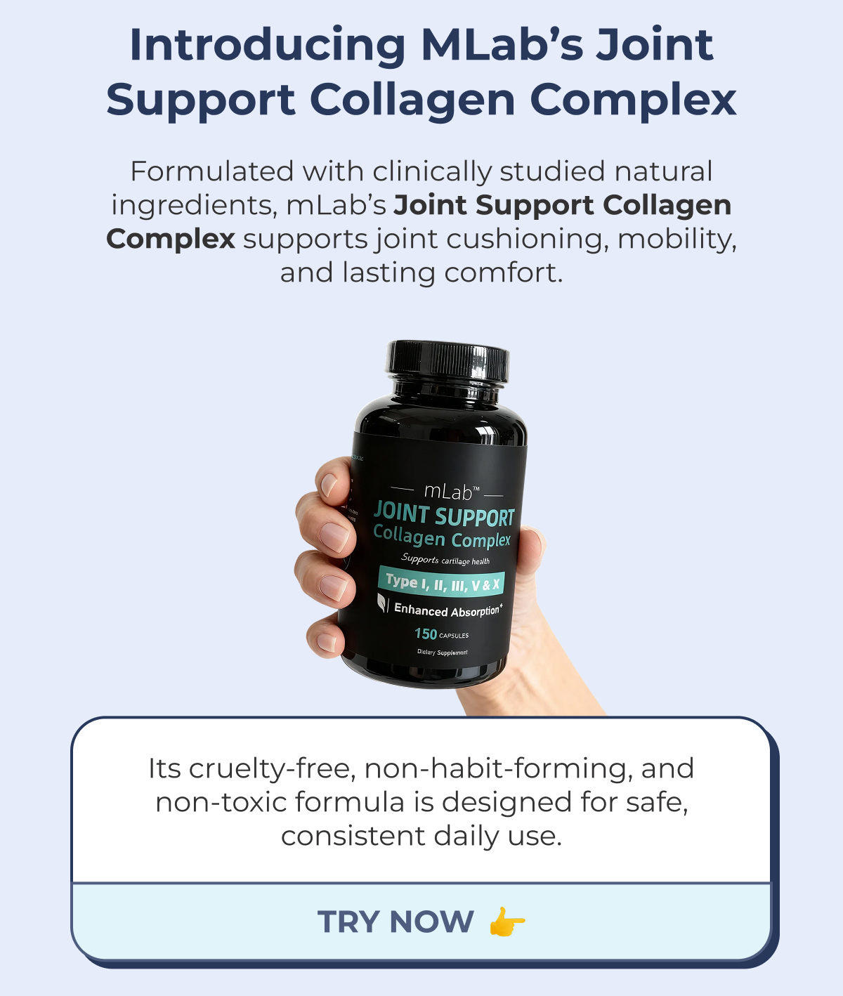 Introducing mLab's Joint Support Collagen Complex Formulated with clinically studied natural ingredients, mLab's Joint Support Collagen Complex supports joint cushioning, mobility, and lasting comfort. Its cruelty-free, non-habit-forming, and non-toxic formula is designed for safe, consistent daily use. TRY NOW