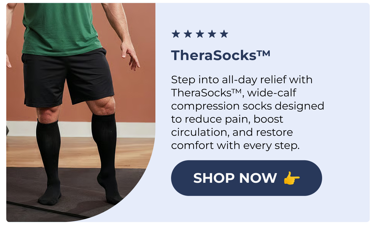 (552) TheraSocks™ Step into all-day relief with TheraSocks™, wide-calf compression socks designed to reduce pain, boost circulation, and restore comfort with every step. Shop Now