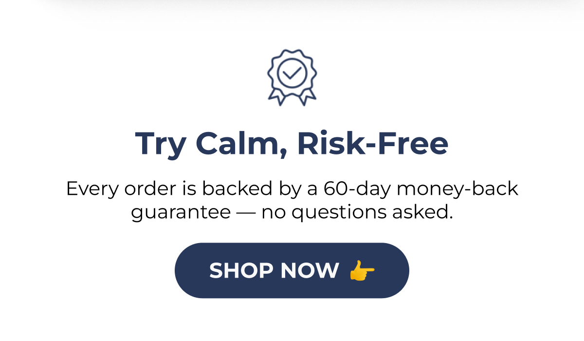 Try Calm, Risk-Free Every order is backed by a 60-day money-back guarantee — no questions asked. SHOP NOW