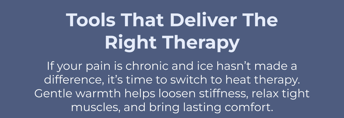 Tools That Deliver the Right Therapy If your pain is chronic and ice hasn't made a difference, it's time to switch to heat therapy. Gentle warmth helps loosen stiffness, relax tight muscles, and bring lasting comfort.