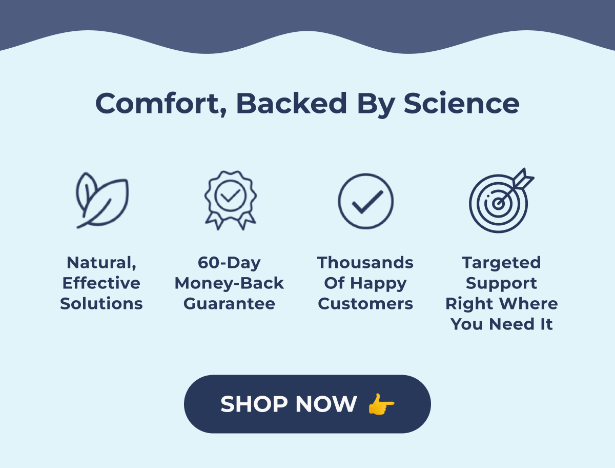 Comfort, Backed by Science Lorem ipsum dolor sit amet, consectetur adipiscing. Natural, effective solutions 60-day money-back guarantee Thousands of happy customers Targeted support right where you need it shop now