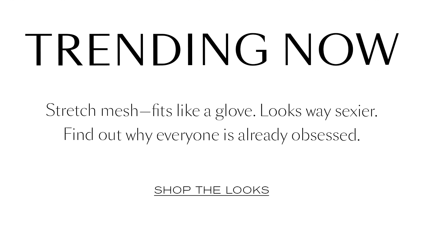 Trending Now  Stretch mesh—fits like a glove. Looks way sexier. Find out why everyone is already obsessed.&nbsp;  SHOP THE LOOKS&nbsp;