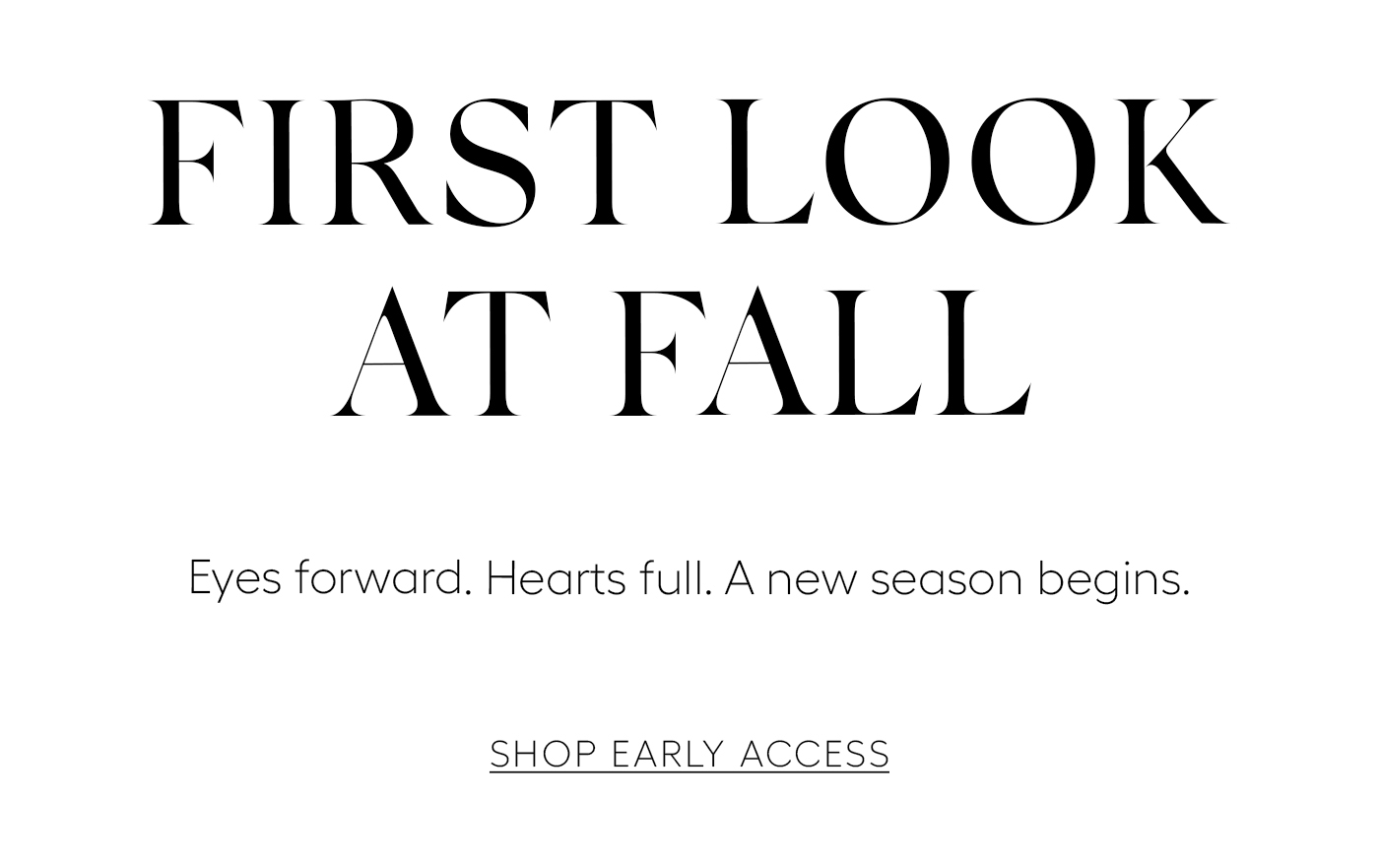 First Look at Fall&nbsp;  Eyes forward. Hearts full. A new season begins.&nbsp;  SHOP EARLY ACCESS
