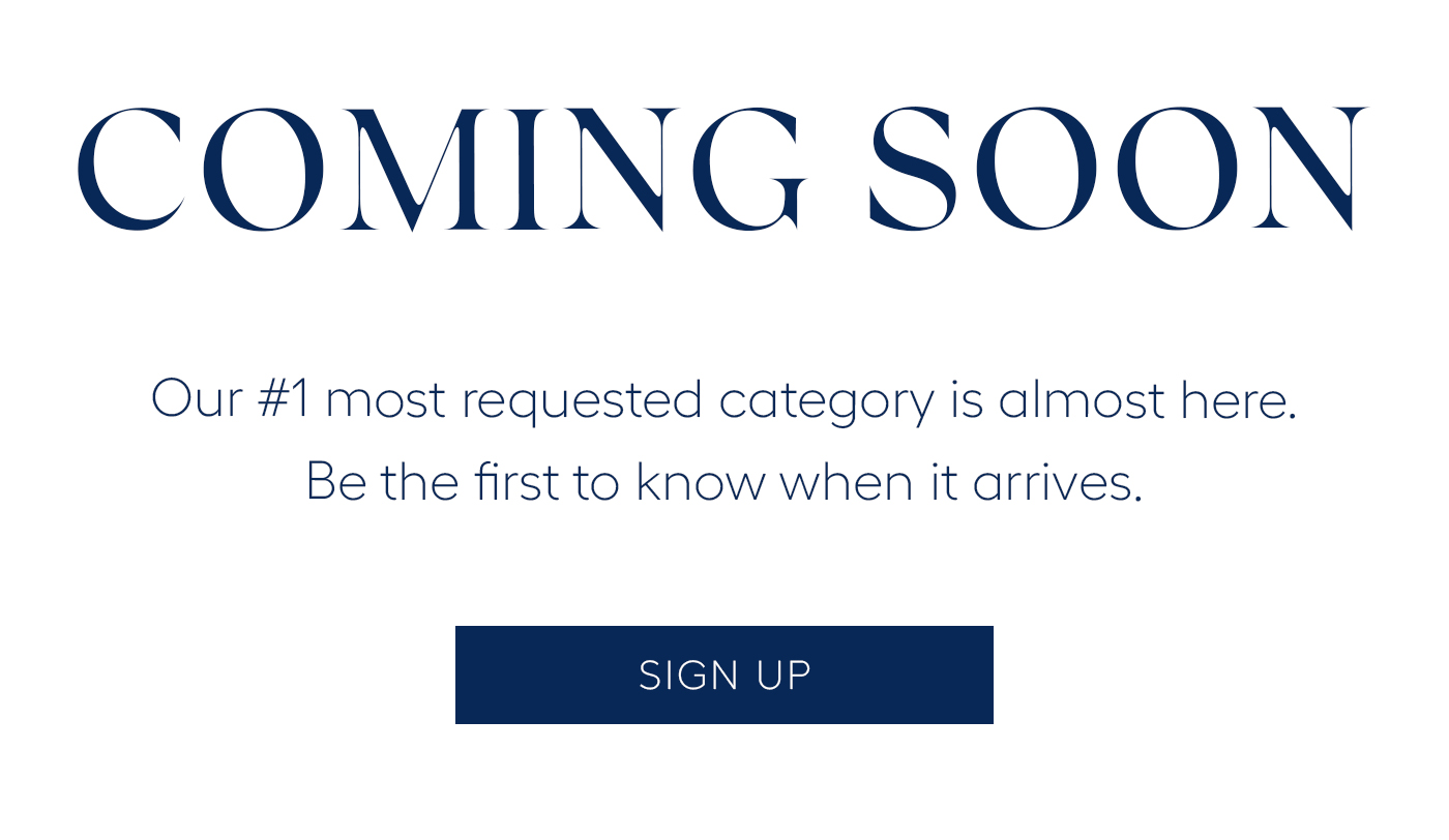 COMING SOON&nbsp;  Our #1 most requested category is almost here. Be the first to know when it arrives. SIGN UP