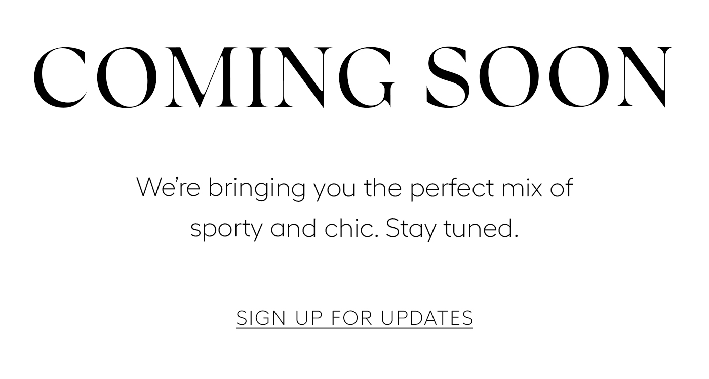 Coming Soon  We’re bringing you the perfect mix of sporty and chic. Stay tuned.&nbsp;  SIGN UP FOR UPDATES