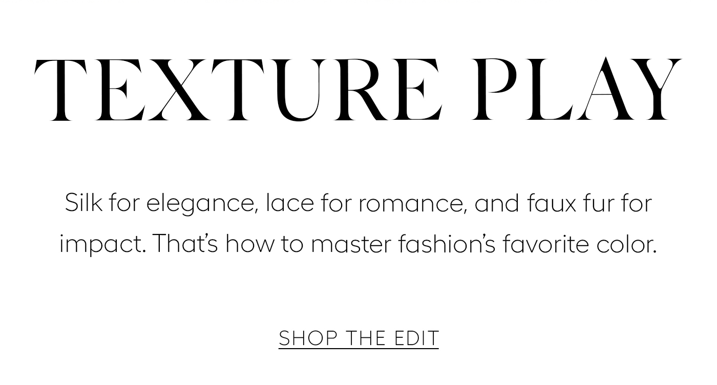 Texture Play  Silk for elegance, lace for romance, and faux fur for impact. That’s how to master fashion’s favorite color.&nbsp;  SHOP THE EDIT
