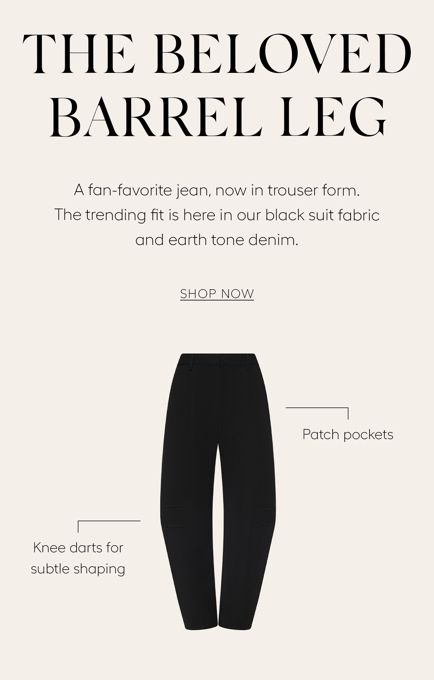 The Beloved Barrel Leg  A fan-favorite jean, now in trouser form. The trending fit is here in our black suit fabric and earth tone denim.&nbsp;  SHOP NOW  —Patch pockets  Knee darts for subtle shaping—