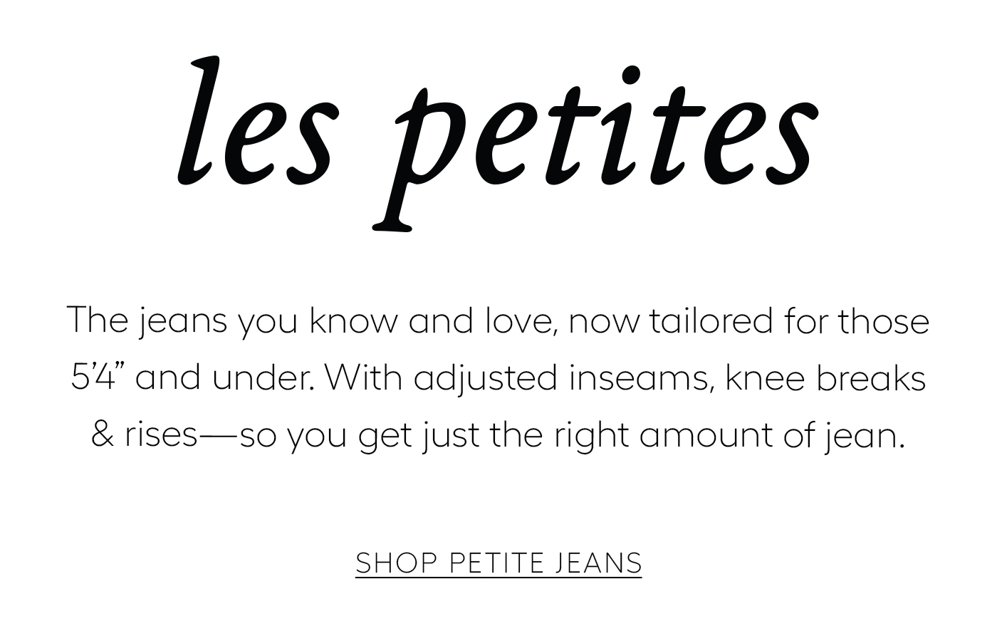 les petites  The jeans you know and love, now tailored for those 5’4 and under. With adjusted inseams, knee breaks & rises—so you get just the right amount of jean.&nbsp;  Shop PETITE JEANS
