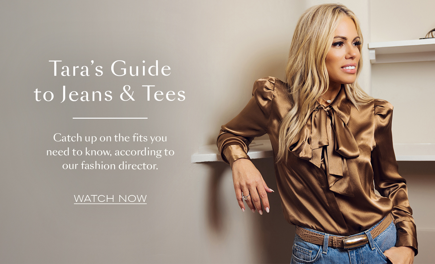 Tara’s Guide to Jeans & Tees  Catch up on the fits you need to know, according to our fashion director.&nbsp;  WATCH NOW