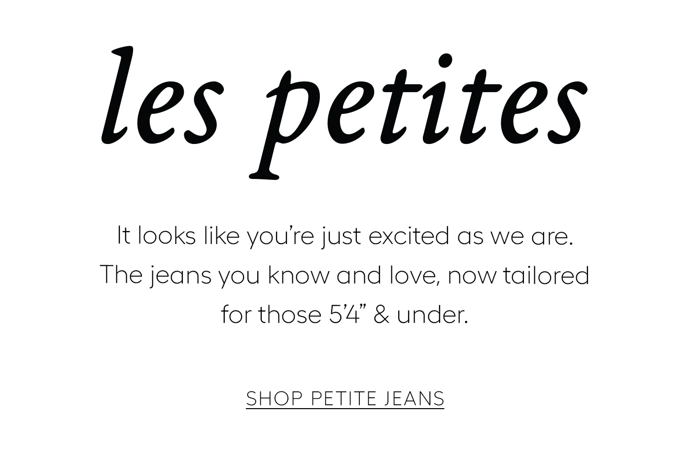 Les Petites  It looks like you’re just excited as we are. The jeans you know and love, now tailored for those 5’4” & under.&nbsp;  SHOP PETITE JEANS
