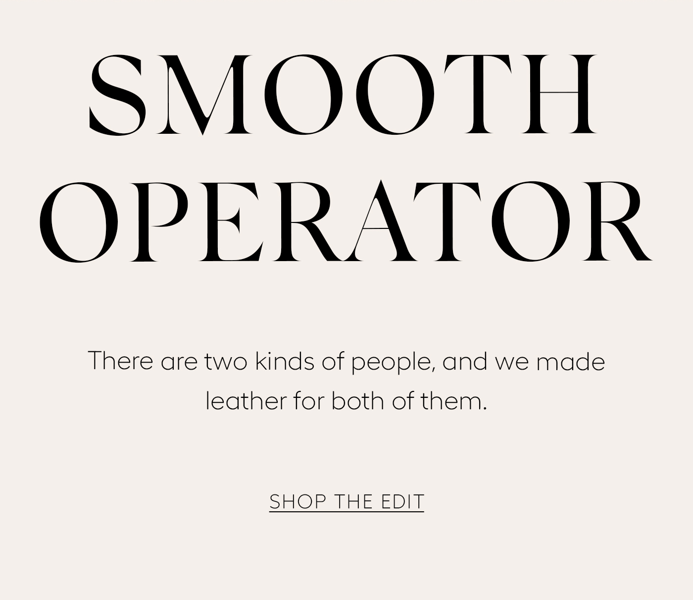 Smooth Operator&nbsp;  There are two kinds of people, and we made leather for both of them. Explore genuine and vegan styles.&nbsp;  SHOP THE EDIT